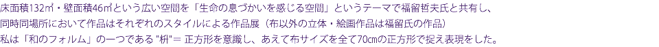 床面積132㎡・壁面積46㎡という広い空間を「生命の息づかいを感じる空間」というテーマで福留哲夫氏と共有し、 同時同場所において作品はそれぞれのスタイルによる作品展（布以外の立体・絵画作品は福留氏の作品） 私は「和のフォルム」の一つである "枡"＝ 正方形を意識し、あえて布サイズを全て70㎝の正方形で捉え表現をした。